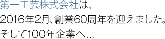 第一工芸株式会社は、本年2月、創業60周年を迎えました。そして100年企業へ…